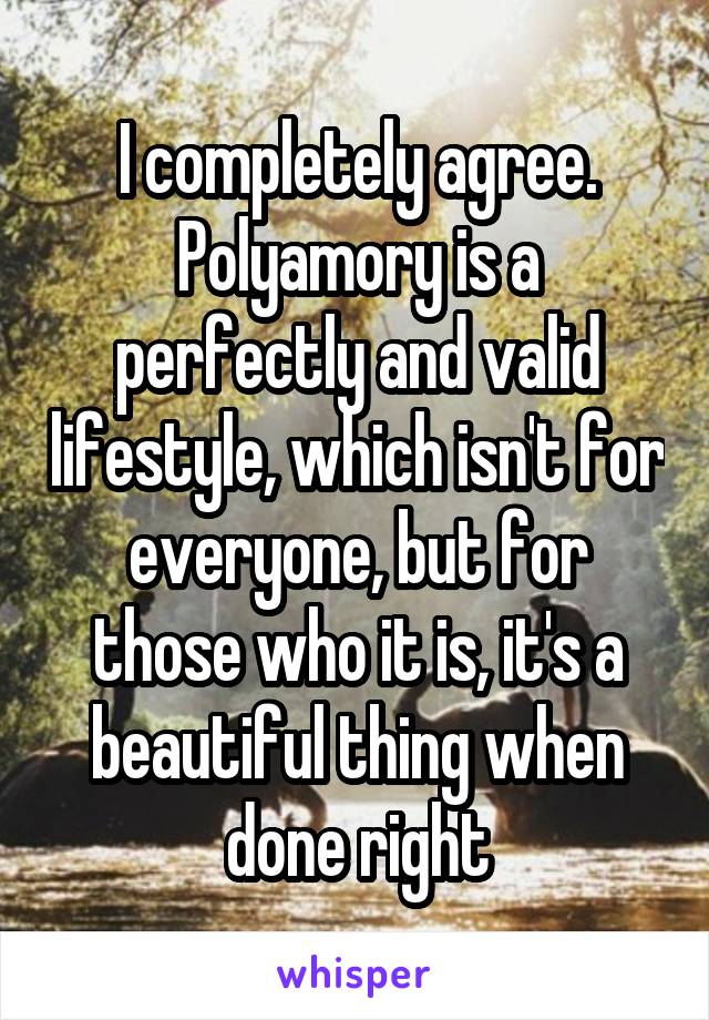 I completely agree. Polyamory is a perfectly and valid lifestyle, which isn't for everyone, but for those who it is, it's a beautiful thing when done right