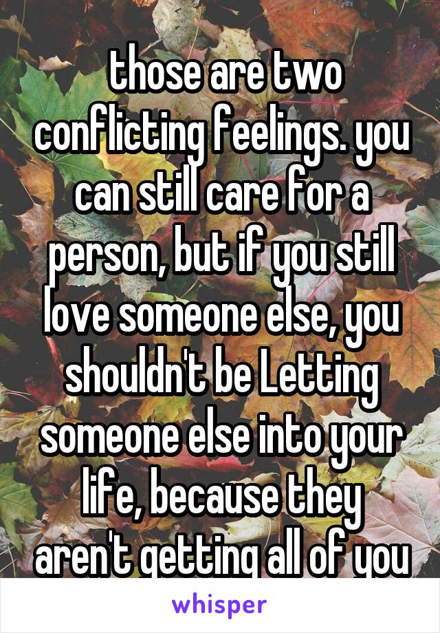  those are two conflicting feelings. you can still care for a person, but if you still love someone else, you shouldn't be Letting someone else into your life, because they aren't getting all of you