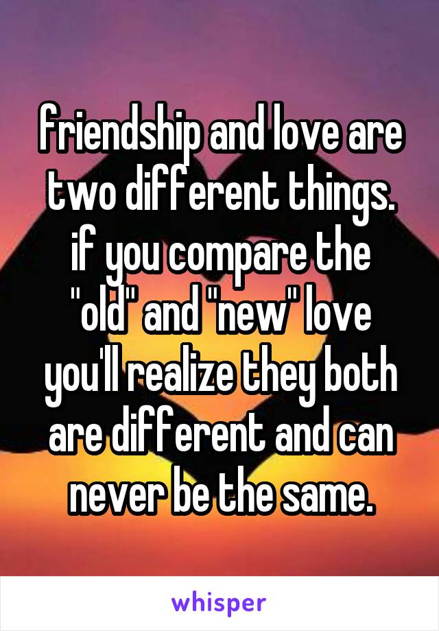 friendship and love are two different things.
if you compare the "old" and "new" love
you'll realize they both are different and can never be the same.