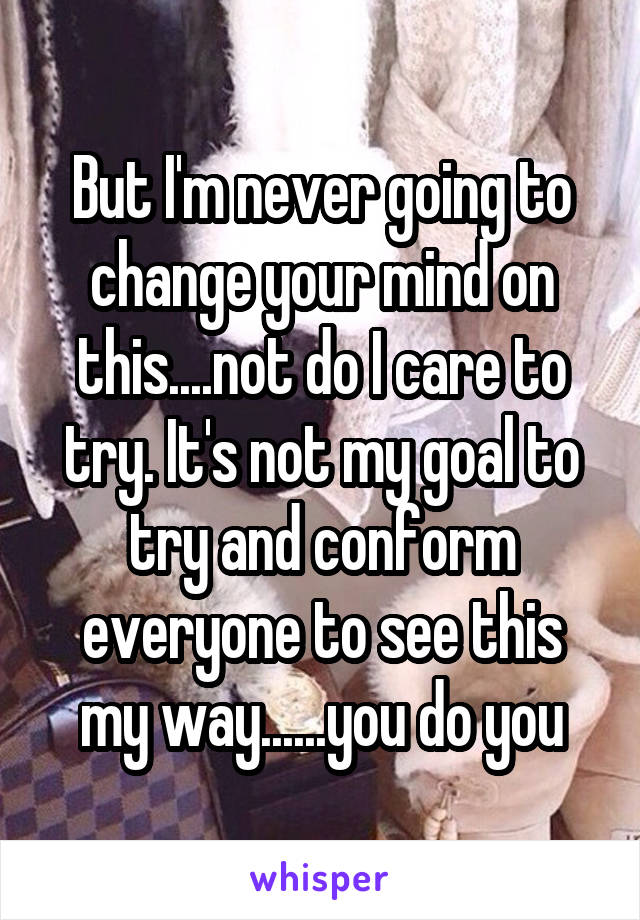 But I'm never going to change your mind on this....not do I care to try. It's not my goal to try and conform everyone to see this my way......you do you