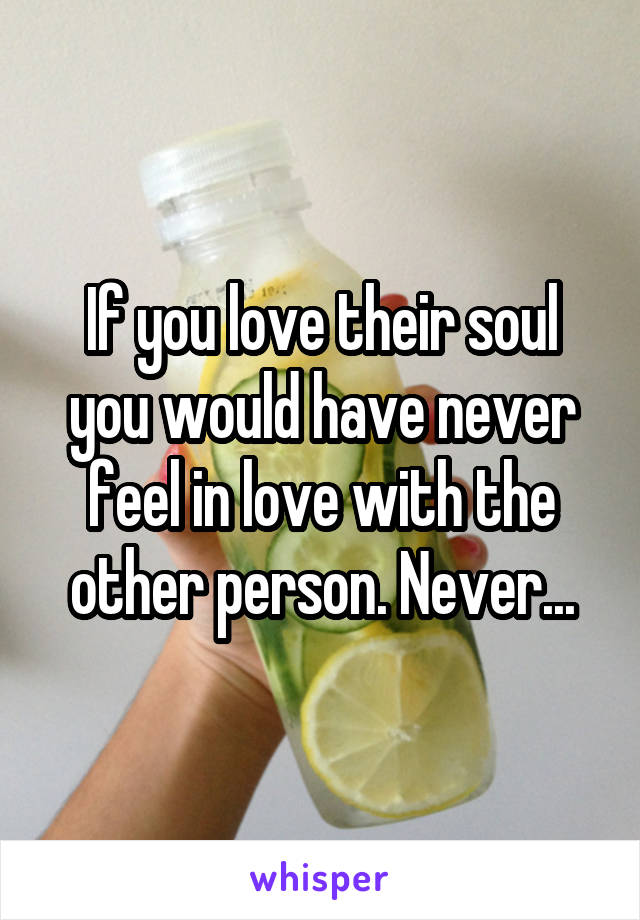 If you love their soul you would have never feel in love with the other person. Never...