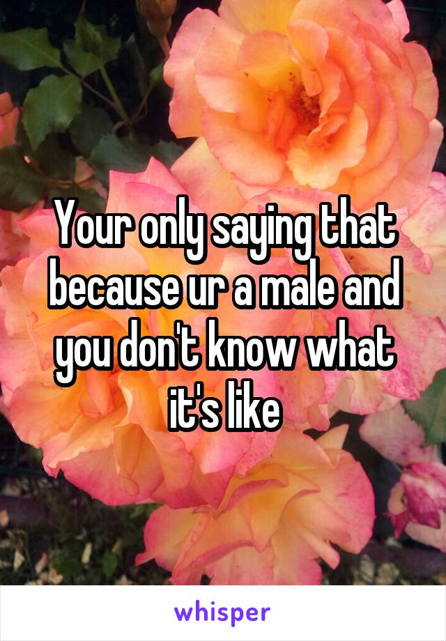 Your only saying that because ur a male and you don't know what it's like