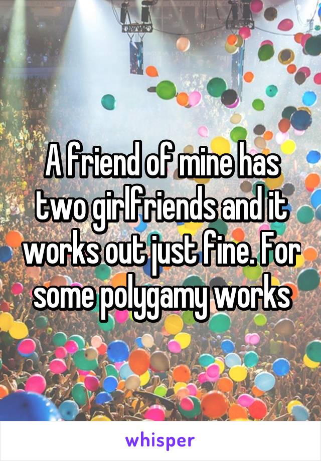 A friend of mine has two girlfriends and it works out just fine. For some polygamy works