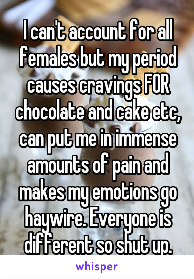 I can't account for all females but my period causes cravings FOR chocolate and cake etc, can put me in immense amounts of pain and makes my emotions go haywire. Everyone is different so shut up.