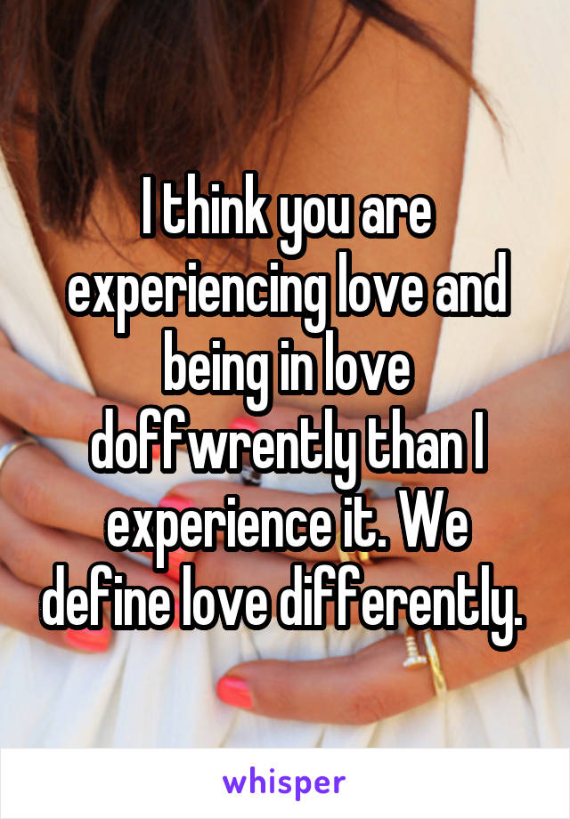 I think you are experiencing love and being in love doffwrently than I experience it. We define love differently. 