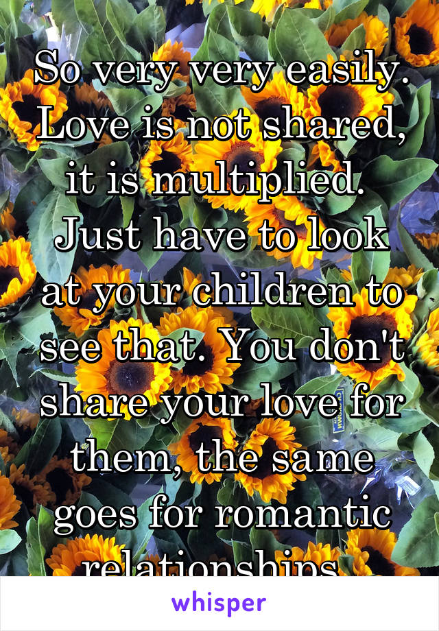 So very very easily. Love is not shared, it is multiplied. 
Just have to look at your children to see that. You don't share your love for them, the same goes for romantic relationships. 