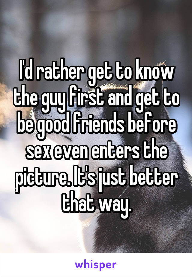 I'd rather get to know the guy first and get to be good friends before sex even enters the picture. It's just better that way.