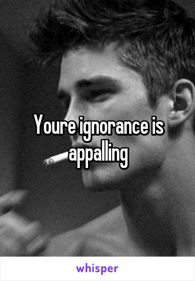 Youre ignorance is appalling