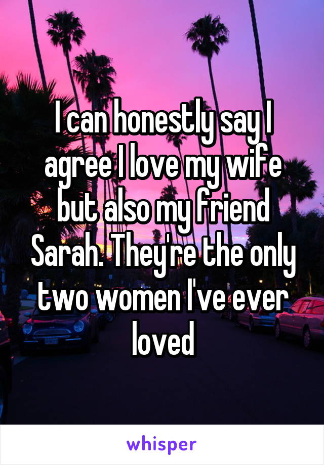 I can honestly say I agree I love my wife but also my friend Sarah. They're the only two women I've ever loved