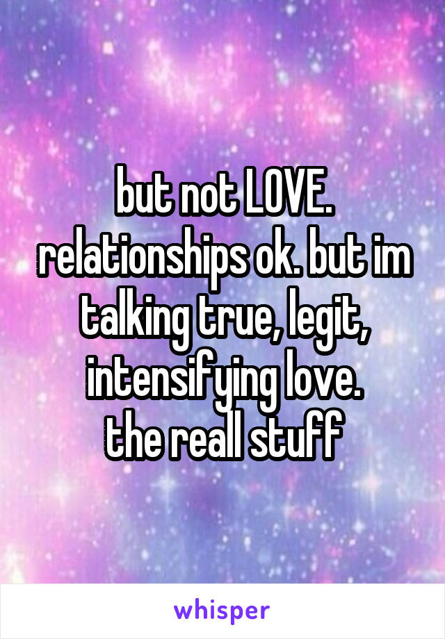 but not LOVE. relationships ok. but im talking true, legit, intensifying love.
the reall stuff