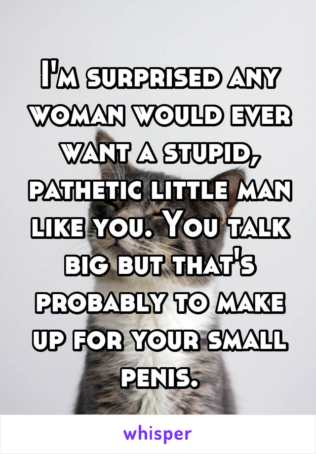 I'm surprised any woman would ever want a stupid, pathetic little man like you. You talk big but that's probably to make up for your small penis.