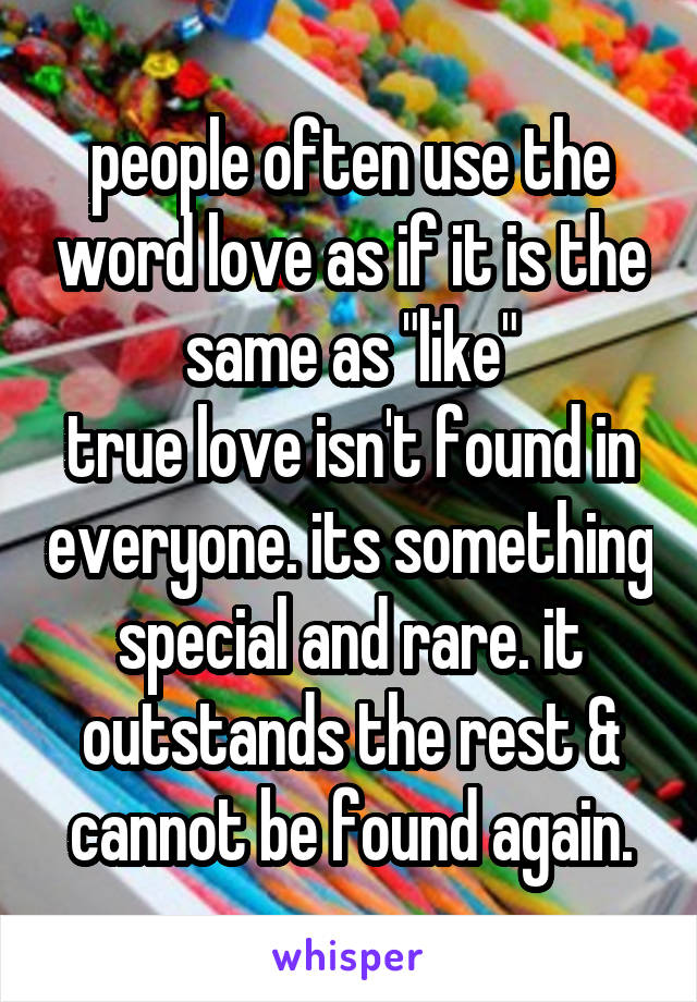 people often use the word love as if it is the same as "like"
true love isn't found in everyone. its something special and rare. it outstands the rest & cannot be found again.