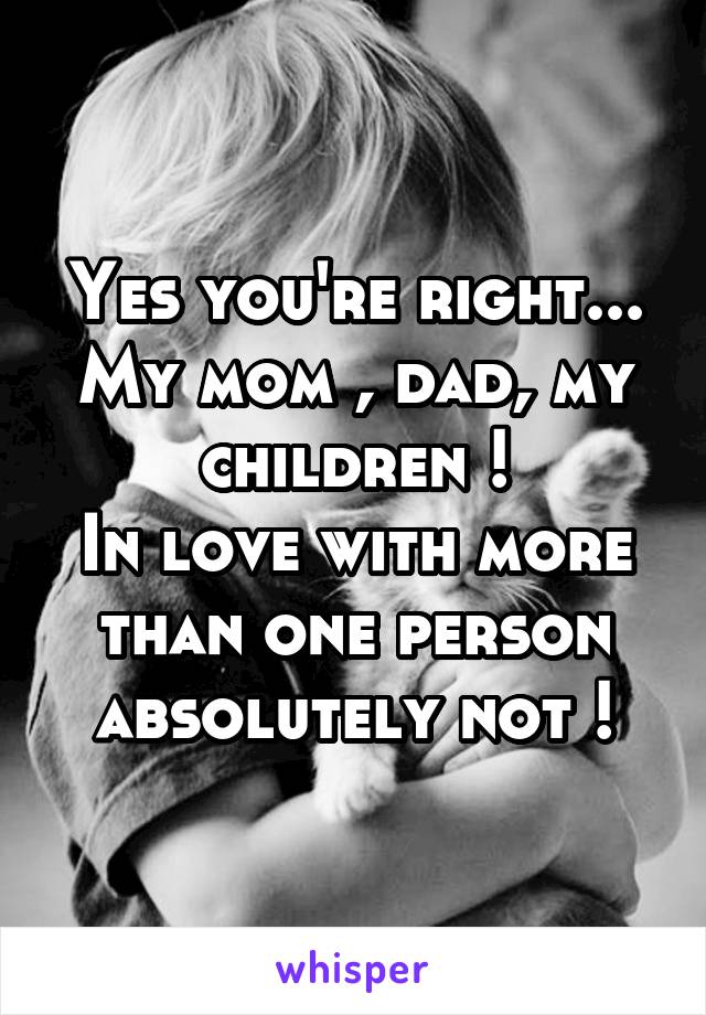 Yes you're right... My mom , dad, my children !
In love with more than one person absolutely not !