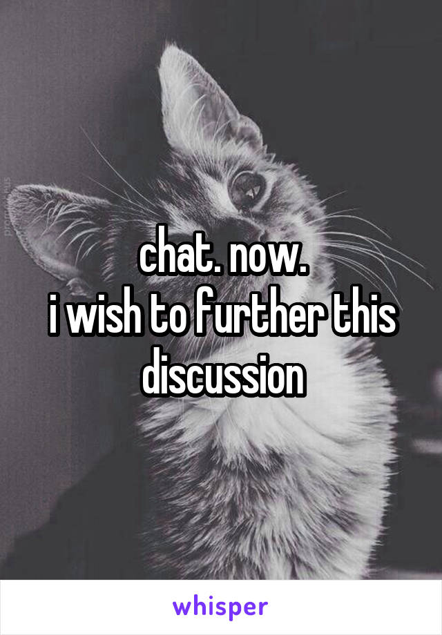 chat. now.
i wish to further this discussion