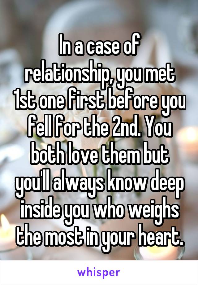 In a case of relationship, you met 1st one first before you fell for the 2nd. You both love them but you'll always know deep inside you who weighs the most in your heart.