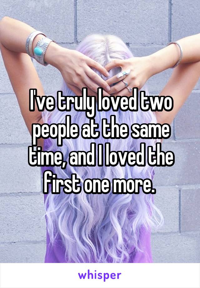 I've truly loved two people at the same time, and I loved the first one more. 