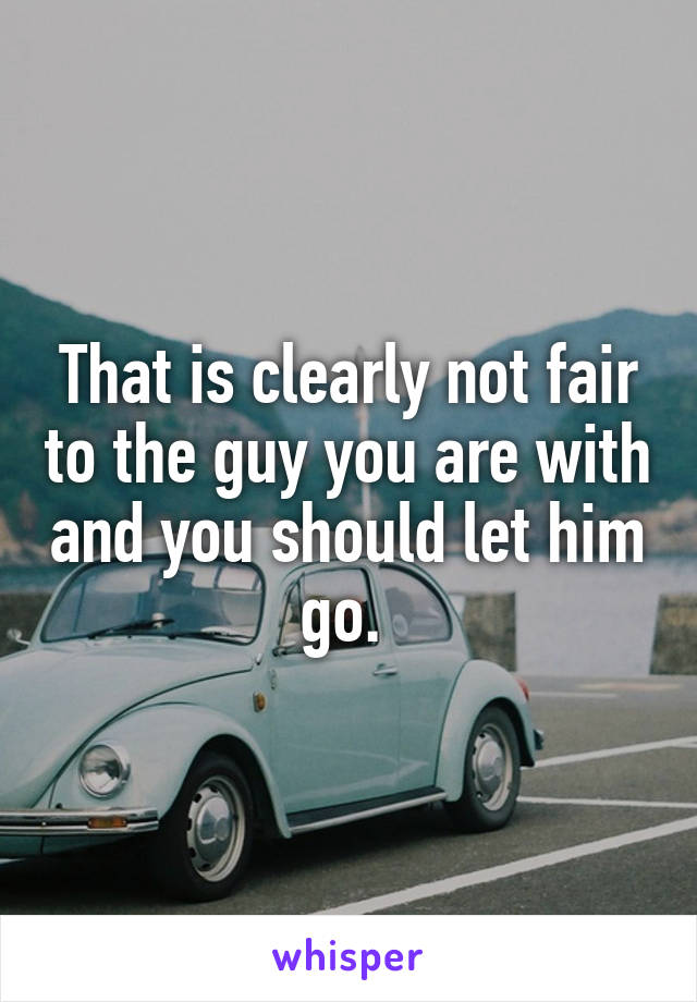 That is clearly not fair to the guy you are with and you should let him go. 