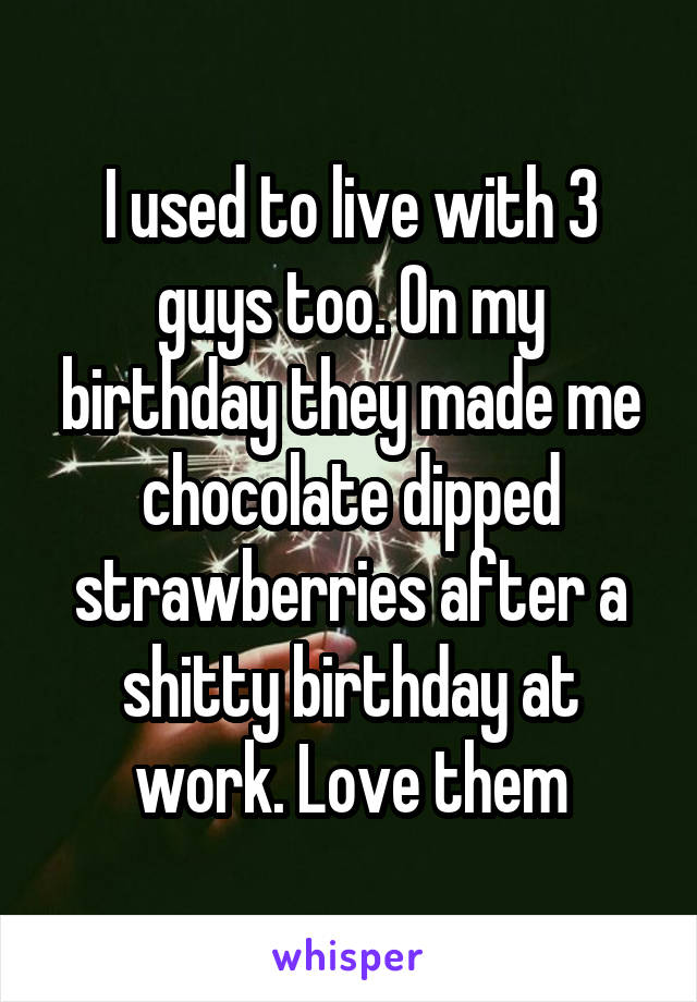 I used to live with 3 guys too. On my birthday they made me chocolate dipped strawberries after a shitty birthday at work. Love them