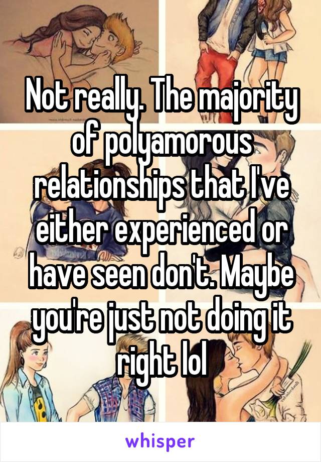 Not really. The majority of polyamorous relationships that I've either experienced or have seen don't. Maybe you're just not doing it right lol