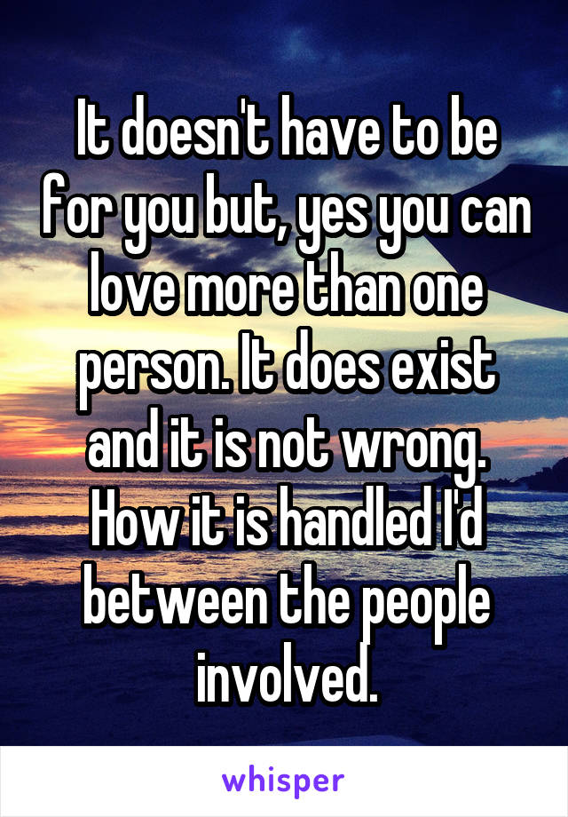 It doesn't have to be for you but, yes you can love more than one person. It does exist and it is not wrong. How it is handled I'd between the people involved.