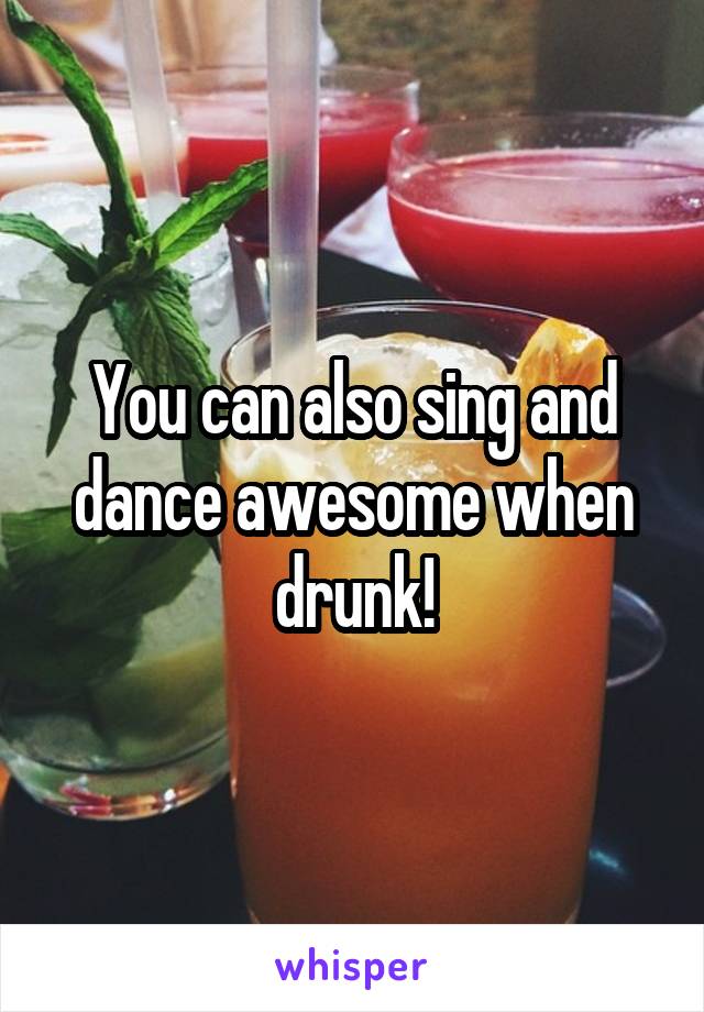 You can also sing and dance awesome when drunk!