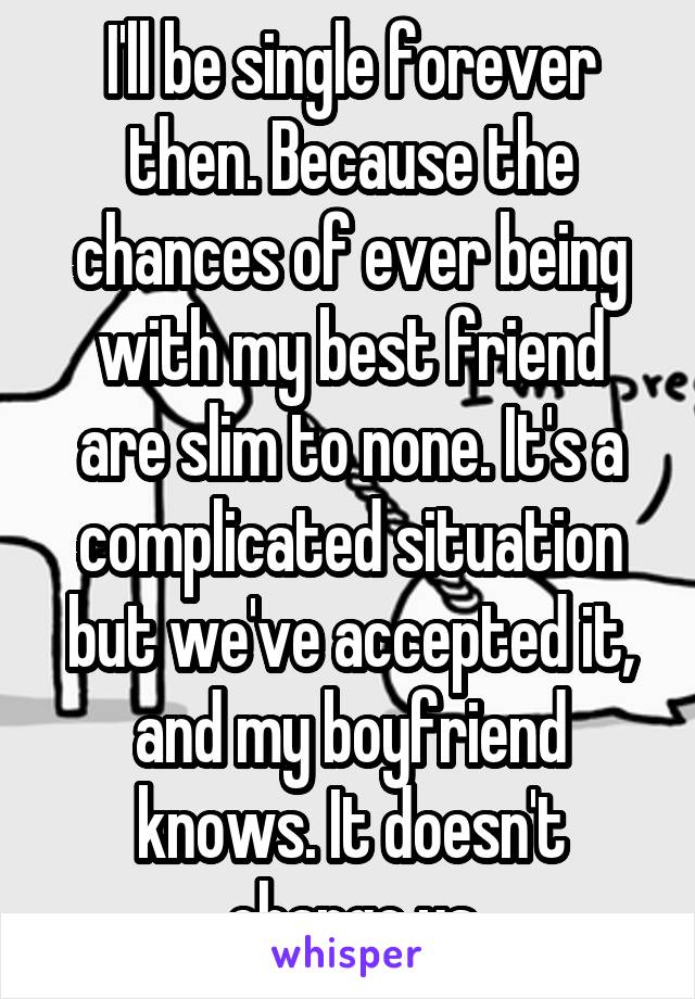 I'll be single forever then. Because the chances of ever being with my best friend are slim to none. It's a complicated situation but we've accepted it, and my boyfriend knows. It doesn't change us