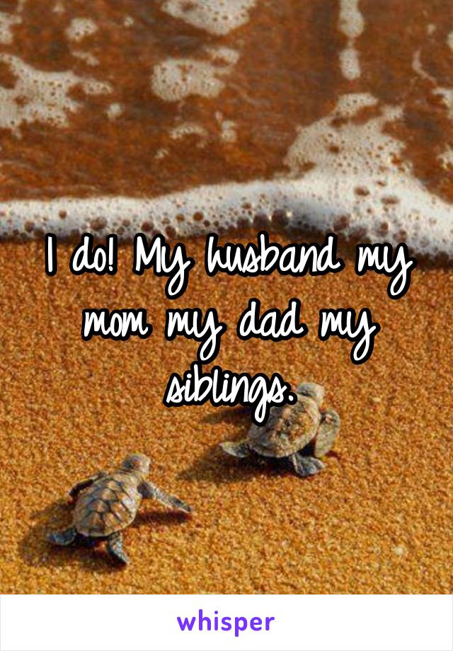 I do! My husband my mom my dad my siblings.