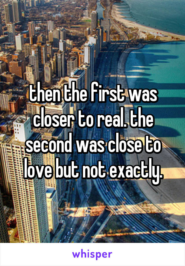 then the first was closer to real. the second was close to love but not exactly.