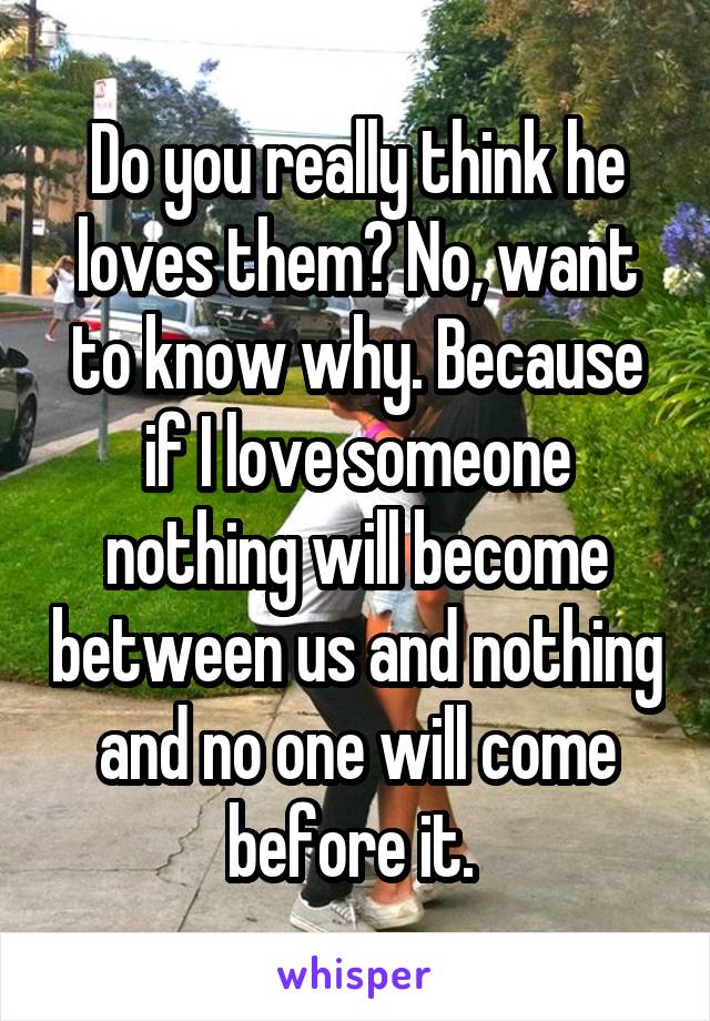 Do you really think he loves them? No, want to know why. Because if I love someone nothing will become between us and nothing and no one will come before it. 