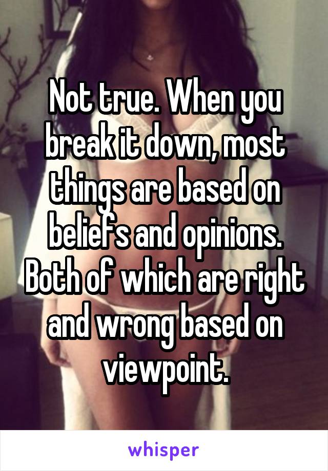 Not true. When you break it down, most things are based on beliefs and opinions. Both of which are right and wrong based on viewpoint.