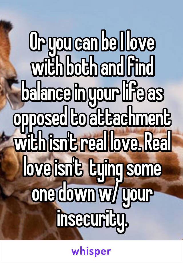 Or you can be I love with both and find balance in your life as opposed to attachment with isn't real love. Real love isn't  tying some one down w/ your insecurity.