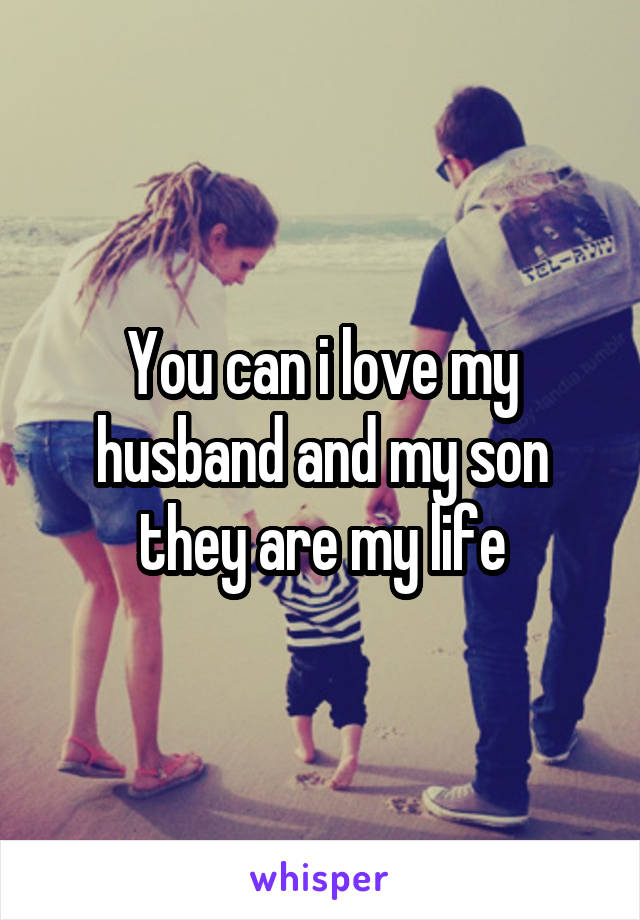 You can i love my husband and my son they are my life