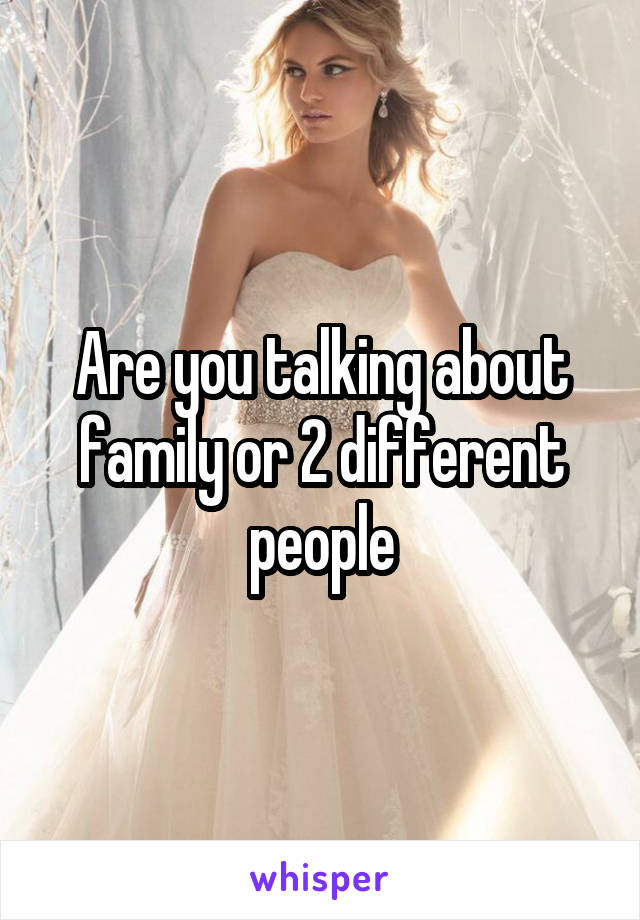 Are you talking about family or 2 different people