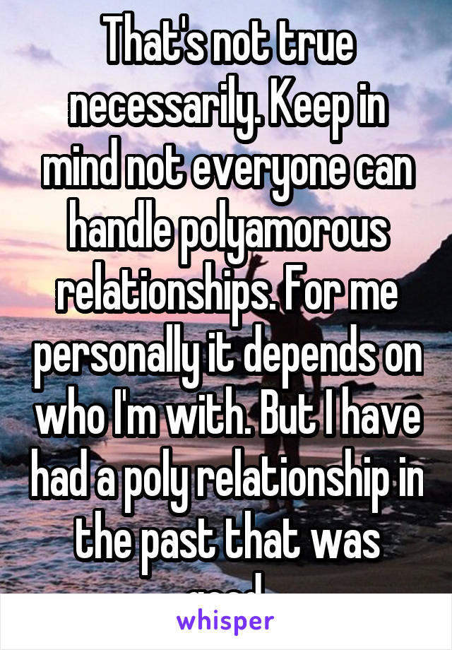 That's not true necessarily. Keep in mind not everyone can handle polyamorous relationships. For me personally it depends on who I'm with. But I have had a poly relationship in the past that was good.