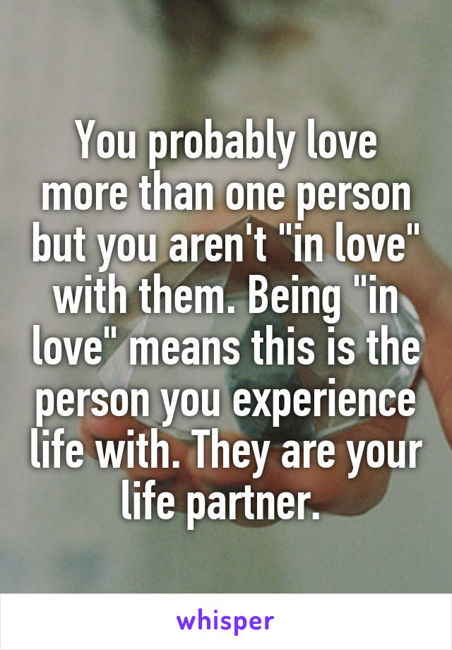 You probably love more than one person but you aren't "in love" with them. Being "in love" means this is the person you experience life with. They are your life partner. 