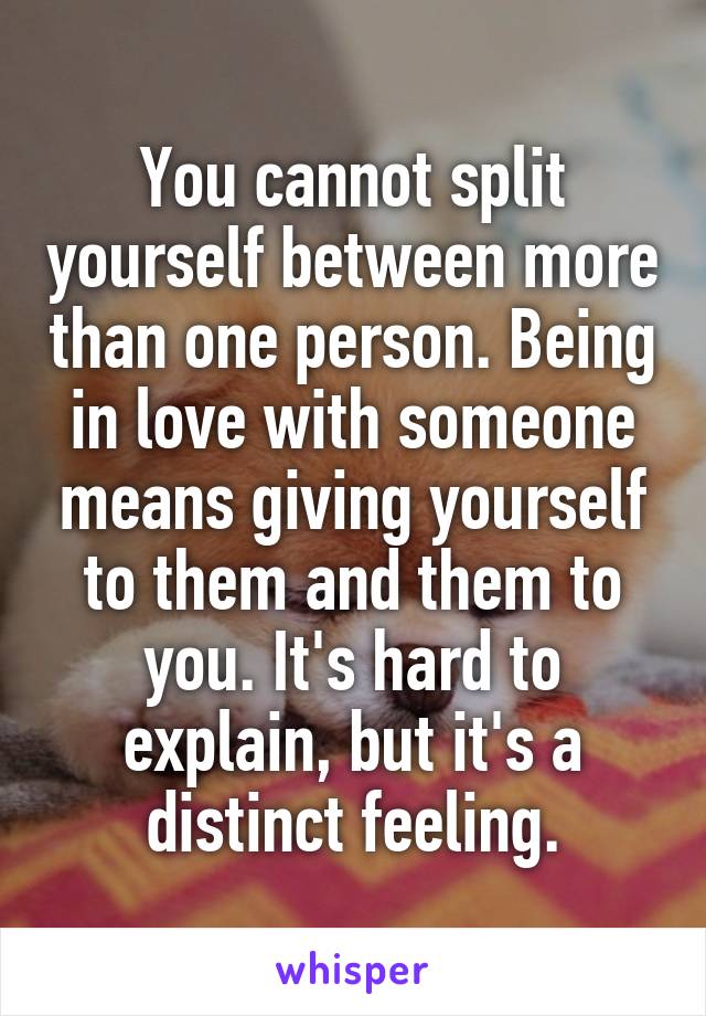 You cannot split yourself between more than one person. Being in love with someone means giving yourself to them and them to you. It's hard to explain, but it's a distinct feeling.