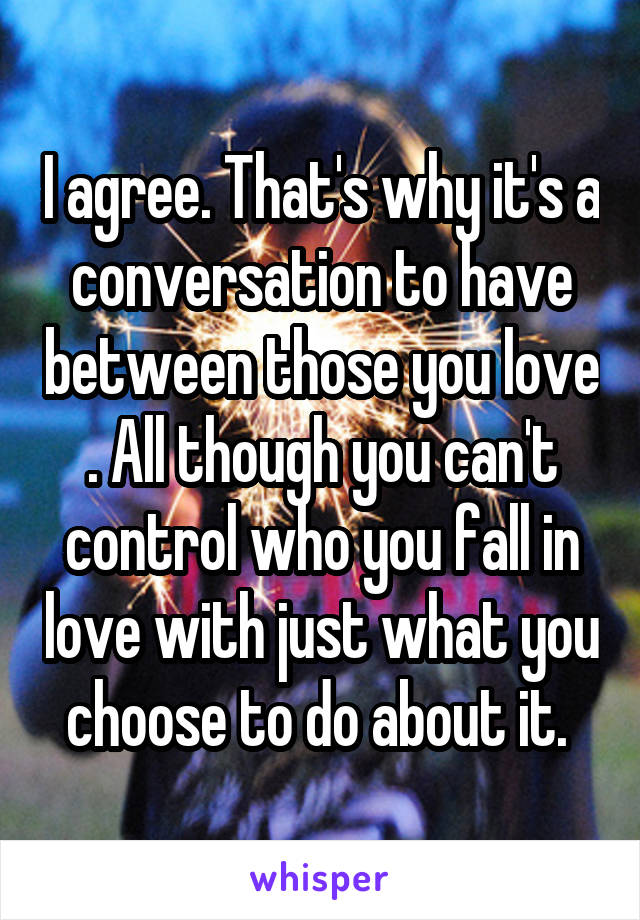 I agree. That's why it's a conversation to have between those you love . All though you can't control who you fall in love with just what you choose to do about it. 