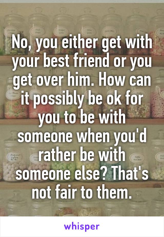 No, you either get with your best friend or you get over him. How can it possibly be ok for you to be with someone when you'd rather be with someone else? That's not fair to them.