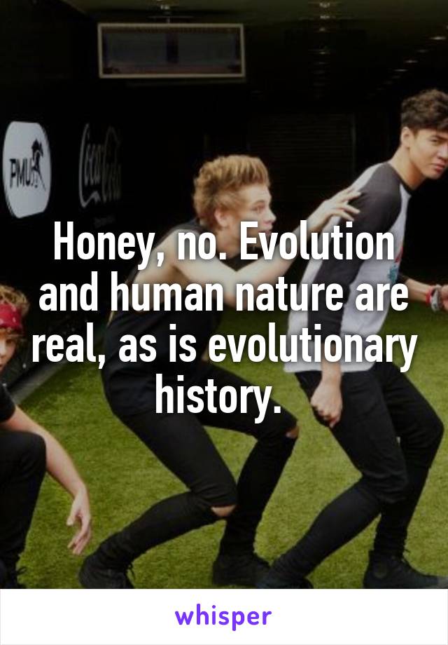 Honey, no. Evolution and human nature are real, as is evolutionary history. 