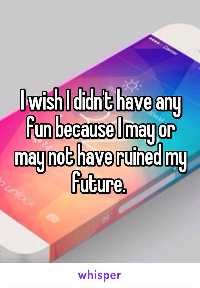 I wish I didn't have any fun because I may or may not have ruined my future. 