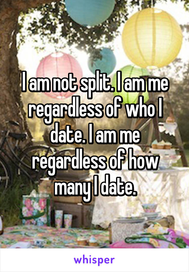 I am not split. I am me regardless of who I date. I am me regardless of how many I date.