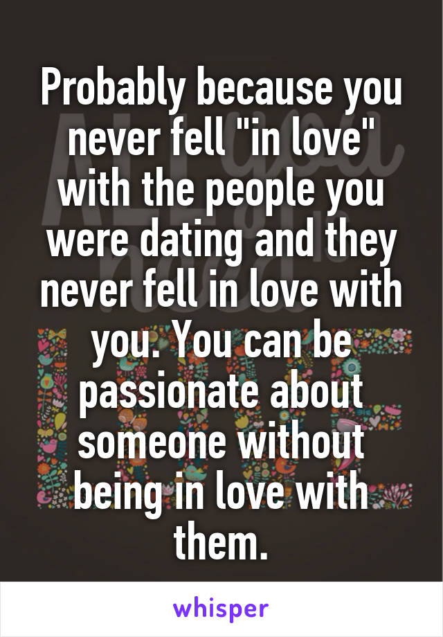 Probably because you never fell "in love" with the people you were dating and they never fell in love with you. You can be passionate about someone without being in love with them.