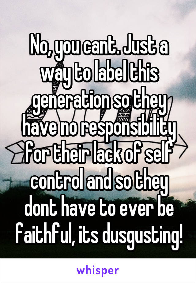 No, you cant. Just a way to label this generation so they have no responsibility for their lack of self control and so they dont have to ever be faithful, its dusgusting!