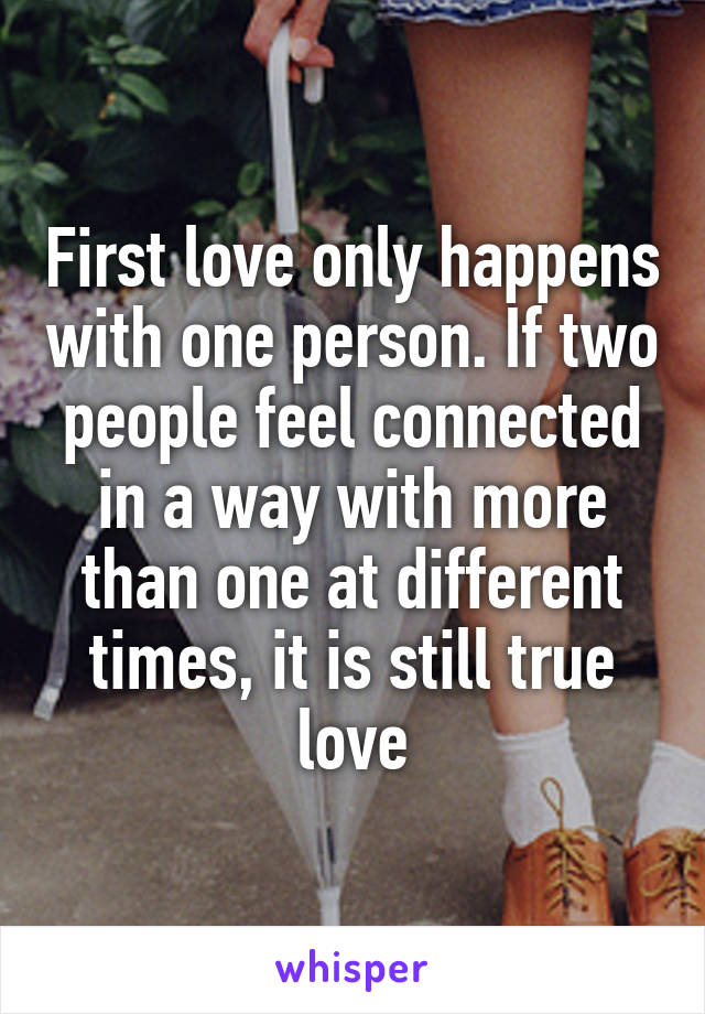 First love only happens with one person. If two people feel connected in a way with more than one at different times, it is still true love