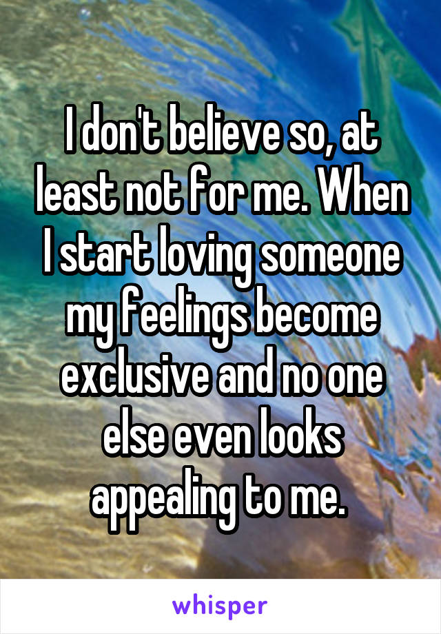 I don't believe so, at least not for me. When I start loving someone my feelings become exclusive and no one else even looks appealing to me. 