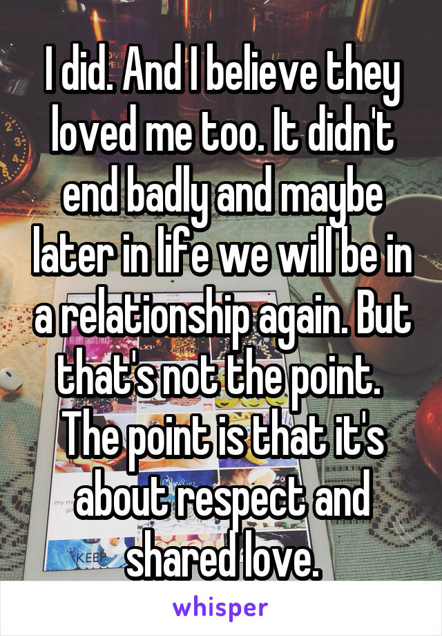 I did. And I believe they loved me too. It didn't end badly and maybe later in life we will be in a relationship again. But that's not the point. 
The point is that it's about respect and shared love.