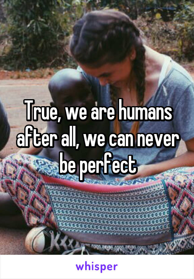 True, we are humans after all, we can never be perfect