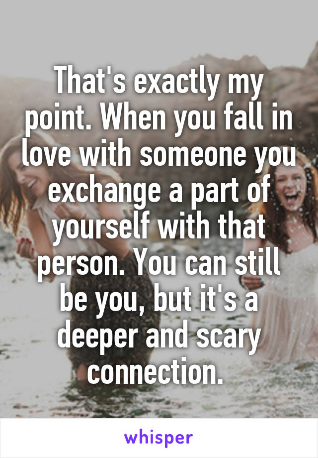 That's exactly my point. When you fall in love with someone you exchange a part of yourself with that person. You can still be you, but it's a deeper and scary connection. 