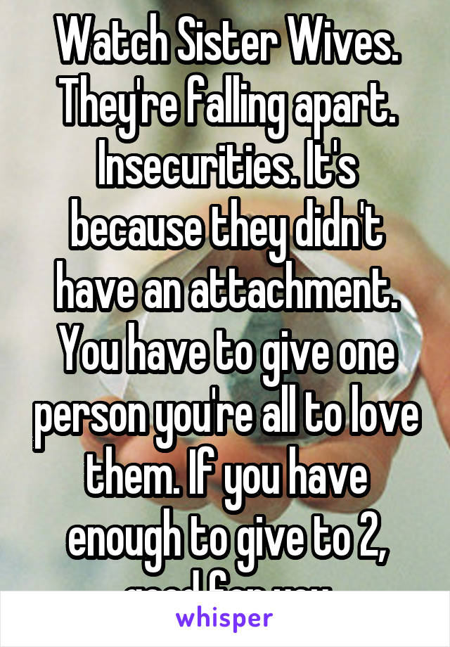 Watch Sister Wives. They're falling apart. Insecurities. It's because they didn't have an attachment. You have to give one person you're all to love them. If you have enough to give to 2, good for you