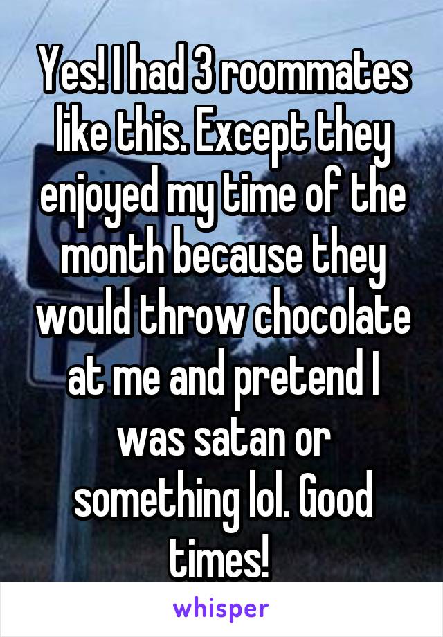 Yes! I had 3 roommates like this. Except they enjoyed my time of the month because they would throw chocolate at me and pretend I was satan or something lol. Good times! 